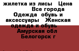 жилетка из лисы › Цена ­ 3 700 - Все города Одежда, обувь и аксессуары » Женская одежда и обувь   . Амурская обл.,Белогорск г.